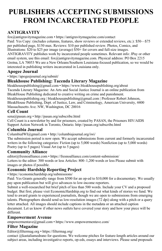 ’UBLISHERS ACCEPTING SUBMISSIONS FROM INCARCERATED PEOPLE ANTIGRAVITY fox@antigravitymagazine.com » htps:/antigeavitymagazine. con/contact Paid: Yes Copy: (includes columns, eature, show reviews or extended reviews, etc): $50—$75 per published page, $150 mas. Reviews: $10 per published review. Photos, Comics, and ustrations: $20 1 S25 per image (average) $301 for covers and ullsize images ANTIGRAVITY publishes work by incarcerated people sometimes. Relevant info: JPay or oher email system, use this email: fox(@antigravitymagazine.com. Physical addess: PO Box 2215 Gretna, LA 70053 We are a New Orleans Southern Louisiana-focused publiation, 5o we would be interesed in publishing writes incarcerated in Louisiana only. Apogee Journal * htps:fapogecioumal.rg/submit Bleakhouse Publishing: Tacenda Literary Magazine bleakhousepublishing(@ gmailcom » hitps:/www bleakhouscpublishing org/about Tacenda Literary Magazine: An Arts and Social Justce Joural is an nline publication from BleakHouse Publishing dedicated to creative wriing on crime and punishment bleakhousepublishing.org | bleakhousepublishing @ gmail.com | Professor Robert Johnson. BleakHouse Publishing, Dept.of Jusice, Law, and Criminology, American Universiy, 4400 Massachusetts Ave. NW, Washingion, DC 20016 Cell Count sena@pasan org htp/pasan.org/subscribe him! (Cell Count s a newsetter by and for prisoners,created by PASAN, the Prisoners HIV/AIDS Support Action Network in Toronto, Ontario. hitp/fpasan.org/subscribe il Columbia Journal Columbial W1 gmailcom » hitp/columbigjournal o/ “The submission period is now open. We accept submissions from curtent and formerly incarcerated writers n th following categories: Ficton (up 10 5,000 words) Nonfiction (up to 5,000 words) Pocry (up o 5 pages) Visual Art (up o 5 pages) Community Alliance editor@fresnoalliance.com » hitps:/fresnalliance.com/content-submission/ Letters o the editor: 300 words o less Aricles: 800-1,200 words o les Please submit with images or photos if possible Economic Hardship Reporting Project * htps:/feconomichardship.org Submissions/ Paid: Yes Grants generally range from $500 fo an op-¢d t0-$10,000 for a documentary. We usually pay upon publication but will give advances to low-income reporters. Submit a well-rescarched but brif pitch of e than 500 words. Include your CV and a proposed budet. But fist,please visit EconomicHardship.ore t find out what kinds of stories we fund. We tend to award geans to expericnced journalisi, though e are open 10 submissions from emerging. {alents. Photographers should send us low-tesolution images (72 dpi) along with a pitch or a query leter attached. Allimages should include captions in he metadata or an attached caption document. Let us know i other news oules have covered your story and how your piece will be Gifferent Empowerment Avenue empovermentave(@ gmail.com » hitps:/www empowermentave.com Filter Magazine Editor@filtermag.org + hps:/fitermag.org contact @kasaliamedrano for questions. We welcome pitches fo featur-length artices around our ubjectareas, inluding investgative reports, op-cds, essays and iterviews. Pease send proposals